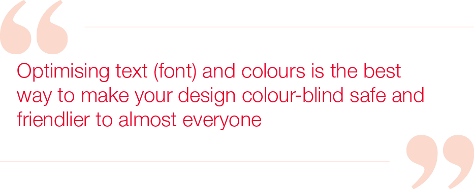 Optimising text (font) and colours is the best way to make your design colour-blind safe and friendlier to almost everyone